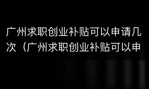 广州求职创业补贴可以申请几次（广州求职创业补贴可以申请几次吗）