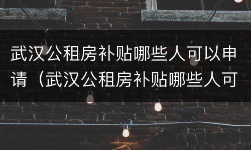 武汉公租房补贴哪些人可以申请（武汉公租房补贴哪些人可以申请领取）