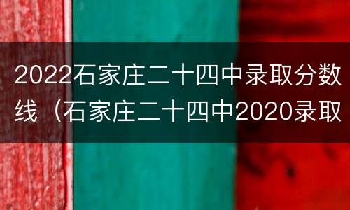 2022石家庄二十四中录取分数线（石家庄二十四中2020录取分数线）