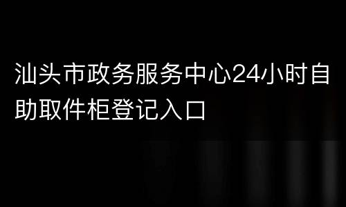 汕头市政务服务中心24小时自助取件柜登记入口