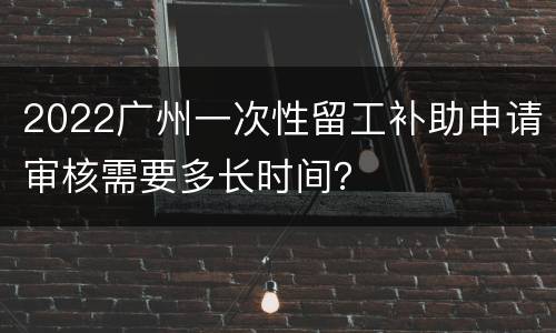 2022广州一次性留工补助申请审核需要多长时间？