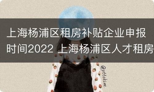 上海杨浦区租房补贴企业申报时间2022 上海杨浦区人才租房补贴政策2020