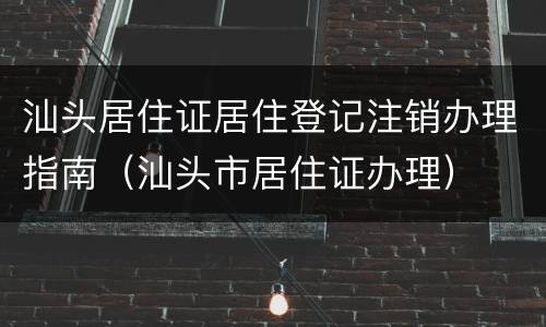 汕头居住证居住登记注销办理指南（汕头市居住证办理）