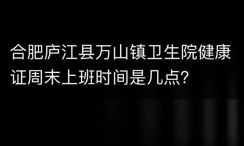 合肥庐江县万山镇卫生院健康证周末上班时间是几点？