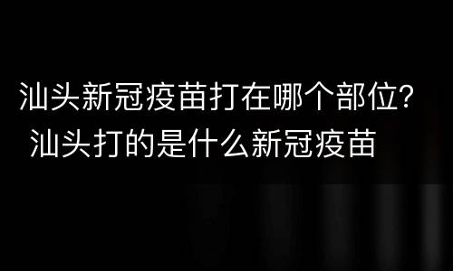 汕头新冠疫苗打在哪个部位？ 汕头打的是什么新冠疫苗
