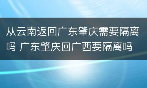 从云南返回广东肇庆需要隔离吗 广东肇庆回广西要隔离吗