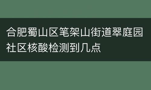 合肥蜀山区笔架山街道翠庭园社区核酸检测到几点