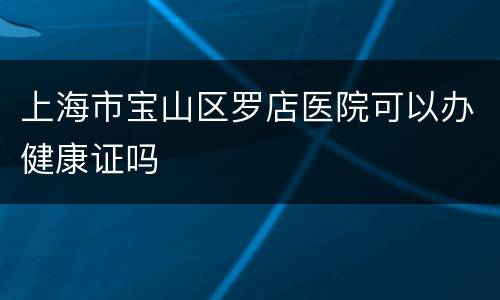 上海市宝山区罗店医院可以办健康证吗