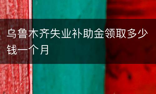 乌鲁木齐失业补助金领取多少钱一个月