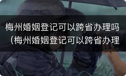 梅州婚姻登记可以跨省办理吗（梅州婚姻登记可以跨省办理吗要多久）
