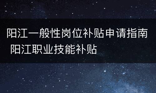 阳江一般性岗位补贴申请指南 阳江职业技能补贴