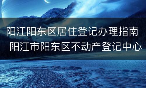 阳江阳东区居住登记办理指南 阳江市阳东区不动产登记中心