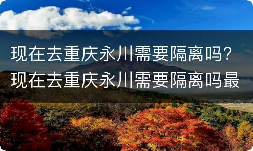 现在去重庆永川需要隔离吗? 现在去重庆永川需要隔离吗最新消息