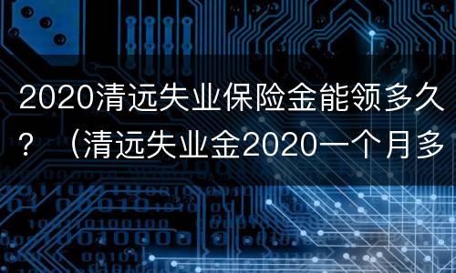 2020清远失业保险金能领多久？（清远失业金2020一个月多少钱）