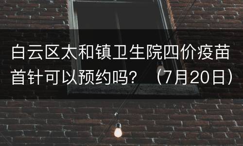 白云区太和镇卫生院四价疫苗首针可以预约吗？（7月20日）