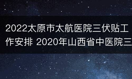 2022太原市太航医院三伏贴工作安排 2020年山西省中医院三伏贴