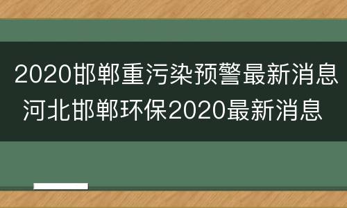 2020邯郸重污染预警最新消息 河北邯郸环保2020最新消息