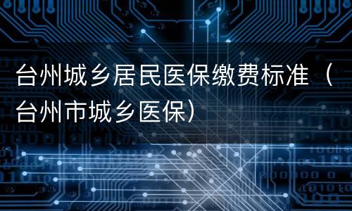 台州城乡居民医保缴费标准（台州市城乡医保）