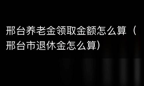 邢台养老金领取金额怎么算（邢台市退休金怎么算）
