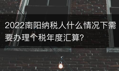 2022南阳纳税人什么情况下需要办理个税年度汇算？