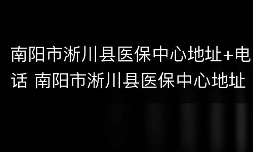 南阳市淅川县医保中心地址+电话 南阳市淅川县医保中心地址 电话查询