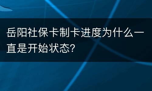 岳阳社保卡制卡进度为什么一直是开始状态？
