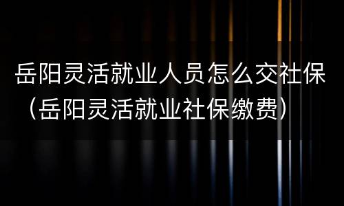 岳阳灵活就业人员怎么交社保（岳阳灵活就业社保缴费）