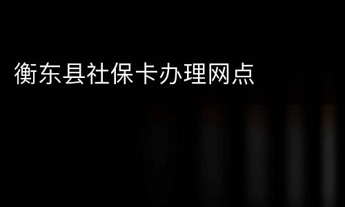 衡东县社保卡办理网点​