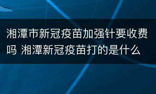 湘潭市新冠疫苗加强针要收费吗 湘潭新冠疫苗打的是什么