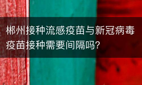 郴州接种流感疫苗与新冠病毒疫苗接种需要间隔吗？
