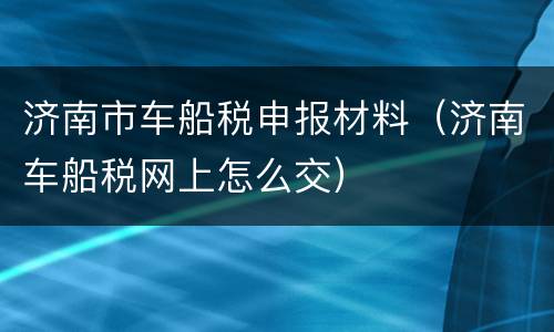 济南市车船税申报材料（济南车船税网上怎么交）