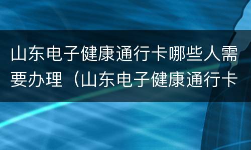 山东电子健康通行卡哪些人需要办理（山东电子健康通行卡申请流程）