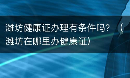 潍坊健康证办理有条件吗？（潍坊在哪里办健康证）