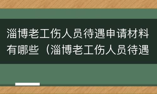 淄博老工伤人员待遇申请材料有哪些（淄博老工伤人员待遇申请材料有哪些内容）