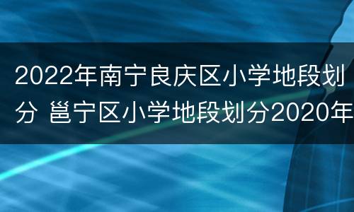 2022年南宁良庆区小学地段划分 邕宁区小学地段划分2020年