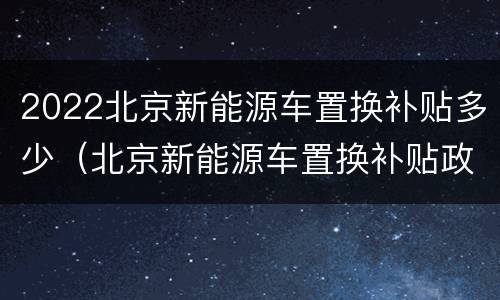 2022北京新能源车置换补贴多少（北京新能源车置换补贴政策）
