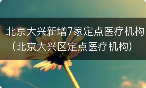 北京大兴新增7家定点医疗机构（北京大兴区定点医疗机构）