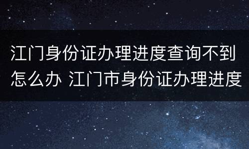 江门身份证办理进度查询不到怎么办 江门市身份证办理进度查询