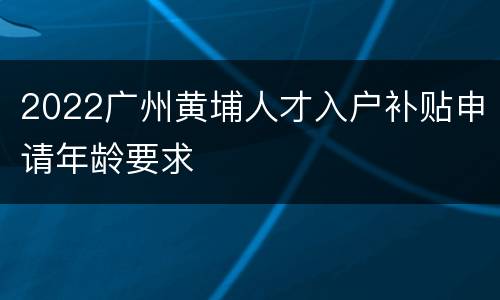 2022广州黄埔人才入户补贴申请年龄要求