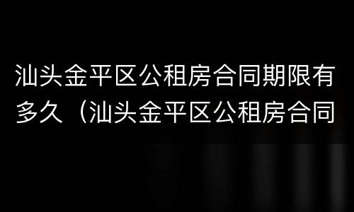 汕头金平区公租房合同期限有多久（汕头金平区公租房合同期限有多久啊）