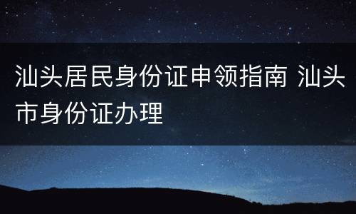 汕头居民身份证申领指南 汕头市身份证办理