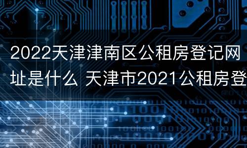 2022天津津南区公租房登记网址是什么 天津市2021公租房登记查询
