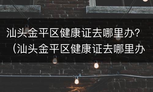 汕头金平区健康证去哪里办？（汕头金平区健康证去哪里办）