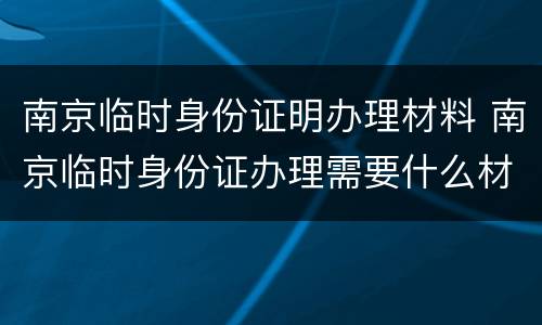 南京临时身份证明办理材料 南京临时身份证办理需要什么材料