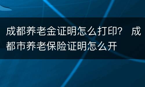 成都养老金证明怎么打印？ 成都市养老保险证明怎么开