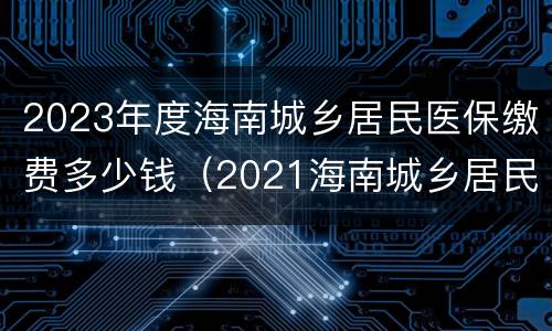 2023年度海南城乡居民医保缴费多少钱（2021海南城乡居民基本医疗保险 缴费时间）