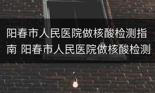 阳春市人民医院做核酸检测指南 阳春市人民医院做核酸检测指南是什么