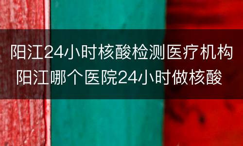阳江24小时核酸检测医疗机构 阳江哪个医院24小时做核酸