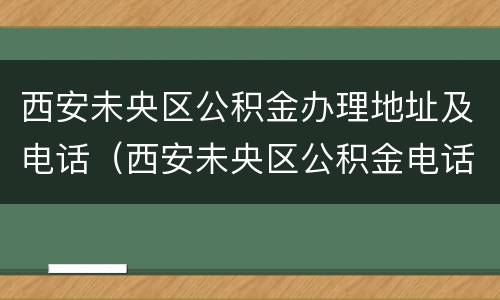 西安未央区公积金办理地址及电话（西安未央区公积金电话咨询电话）
