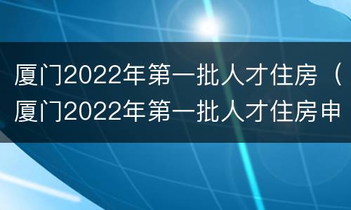 厦门2022年第一批人才住房（厦门2022年第一批人才住房申请）